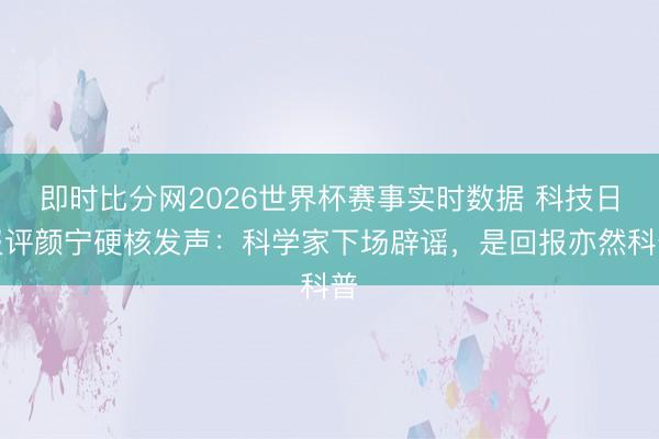 即时比分网2026世界杯赛事实时数据 科技日报评颜宁硬核发声:科学家下场辟谣,是回报亦然科普