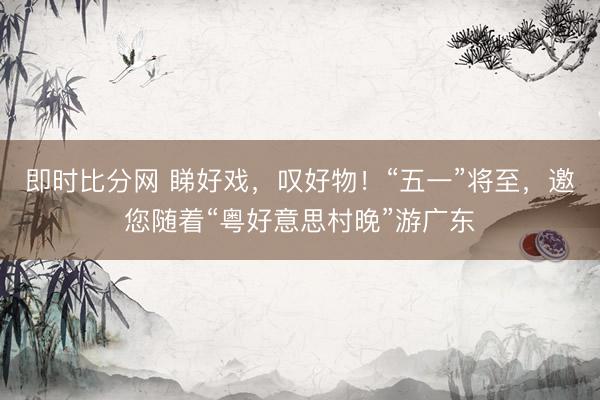 即时比分网 睇好戏,叹好物!“五一”将至,邀您随着“粤好意思村晚”游广东