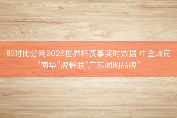 即时比分网2026世界杯赛事实时数据 中金岭南“南华”牌蝉联“广东闻明品牌”