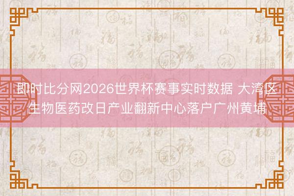 即时比分网2026世界杯赛事实时数据 大湾区生物医药改日产业翻新中心落户广州黄埔