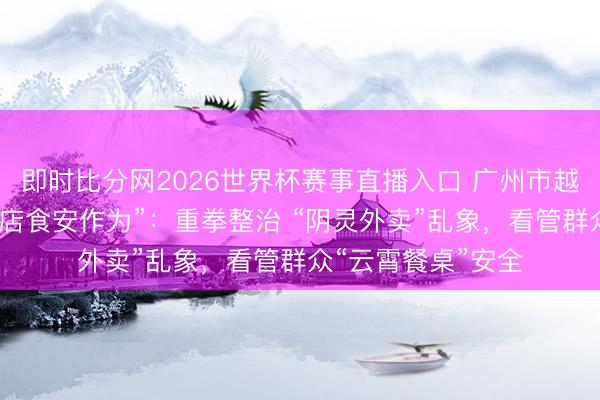 即时比分网2026世界杯赛事直播入口 广州市越秀区翻新开展“万店食安作为”:重拳整治 “阴灵外卖”乱象,看管群众“云霄餐桌”安全