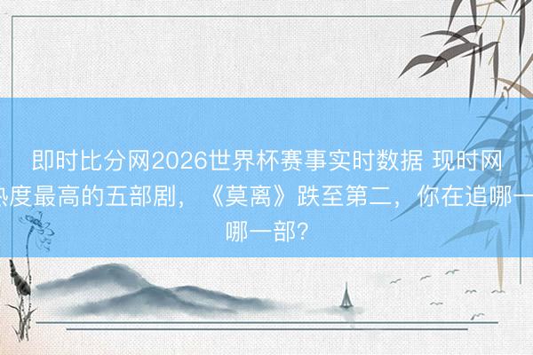 即时比分网2026世界杯赛事实时数据 现时网播热度最高的五部剧,《莫离》跌至第二,你在追哪一部?