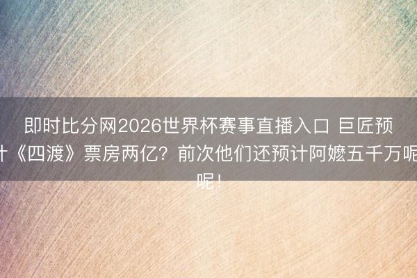 即时比分网2026世界杯赛事直播入口 巨匠预计《四渡》票房两亿?前次他们还预计阿嬷五千万呢!