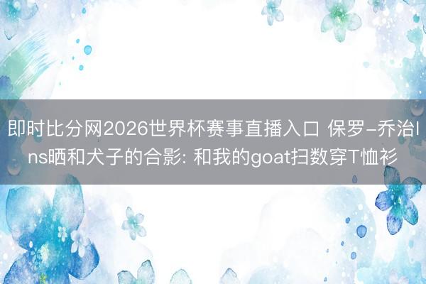 即时比分网2026世界杯赛事直播入口 保罗-乔治Ins晒和犬子的合影: 和我的goat扫数穿T恤衫