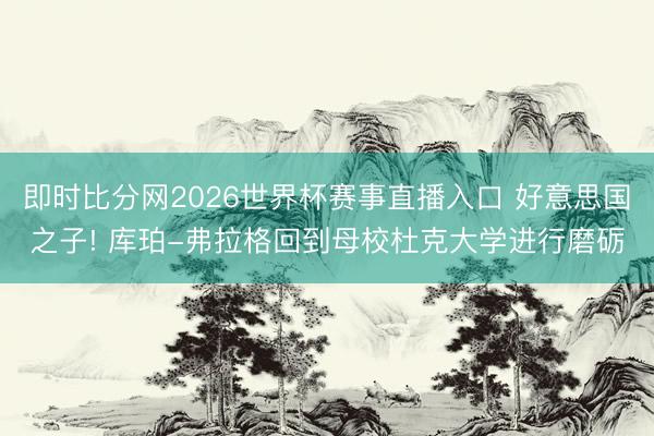 即时比分网2026世界杯赛事直播入口 好意思国之子! 库珀-弗拉格回到母校杜克大学进行磨砺