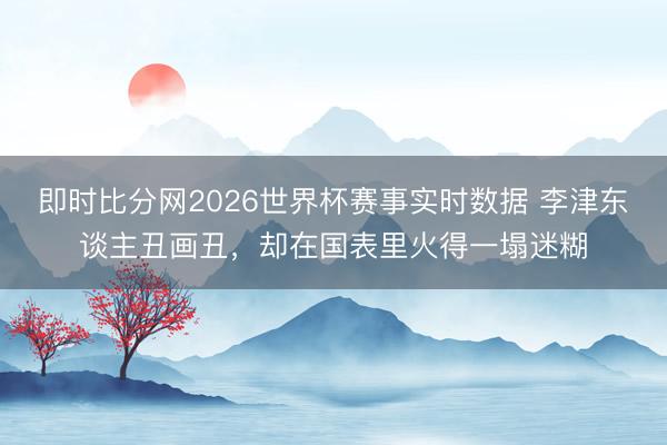 即时比分网2026世界杯赛事实时数据 李津东谈主丑画丑,却在国表里火得一塌迷糊