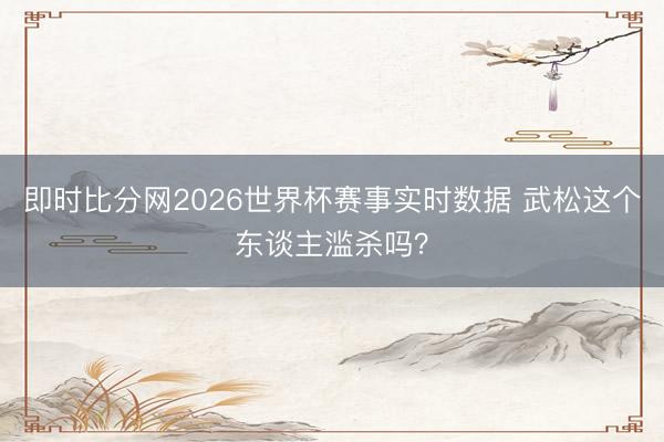 即时比分网2026世界杯赛事实时数据 武松这个东谈主滥杀吗?