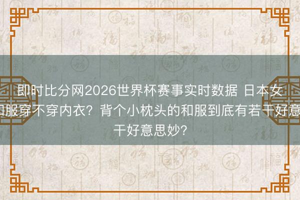 即时比分网2026世界杯赛事实时数据 日本女性穿和服穿不穿内衣?背个小枕头的和服到底有若干好意思妙?