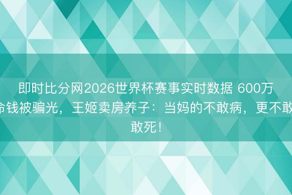 即时比分网2026世界杯赛事实时数据 600万救命钱被骗光,王姬卖房养子:当妈的不敢病,更不敢死!