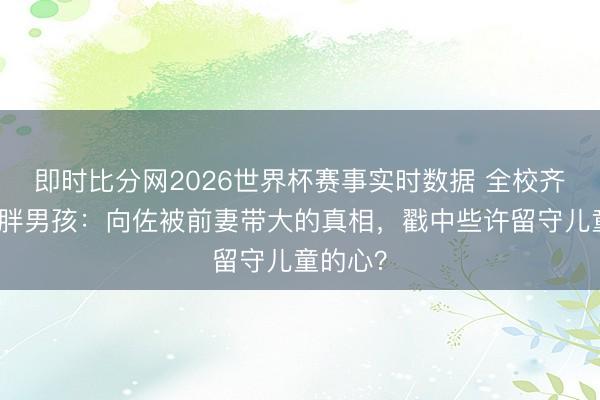即时比分网2026世界杯赛事实时数据 全校齐躲着的胖男孩:向佐被前妻带大的真相,戳中些许留守儿童的心?